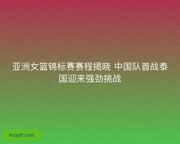 亚洲女篮锦标赛赛程揭晓 中国队首战泰国迎来强劲挑战