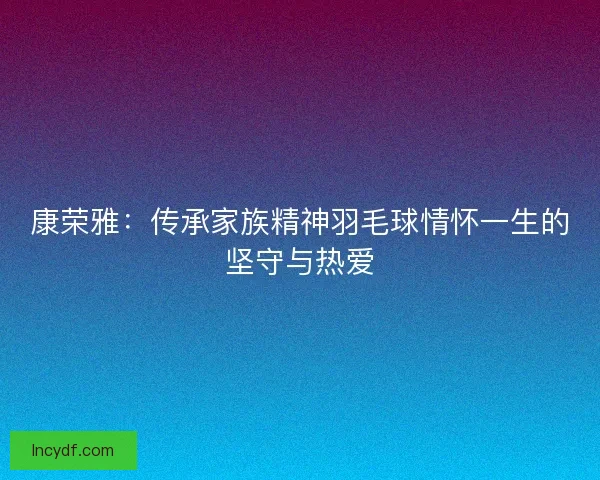 康荣雅：传承家族精神羽毛球情怀一生的坚守与热爱