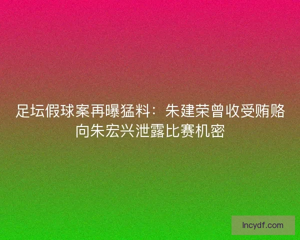 足坛假球案再曝猛料：朱建荣曾收受贿赂向朱宏兴泄露比赛机密