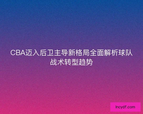 CBA迈入后卫主导新格局全面解析球队战术转型趋势