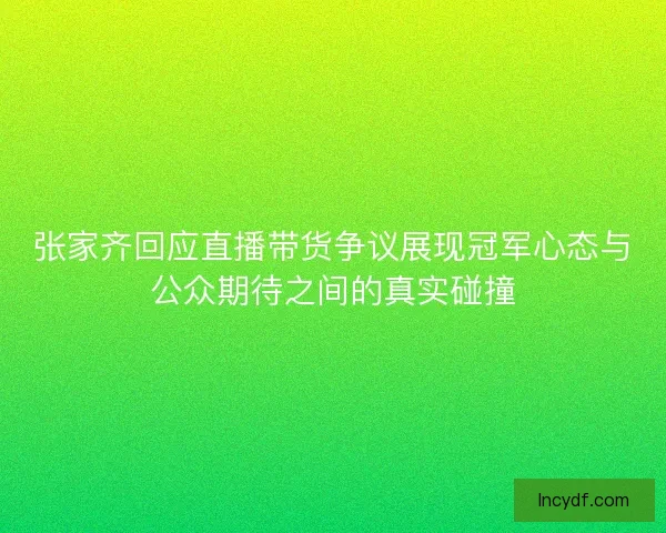 张家齐回应直播带货争议展现冠军心态与公众期待之间的真实碰撞